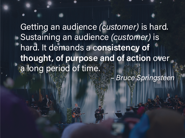 Consistent Customer Experiences -"Getting an audience is hard. Sustaining an audience is hard. It demands a consistency of thought, of purpose and of action over a long period of time." – Bruce Springsteen 