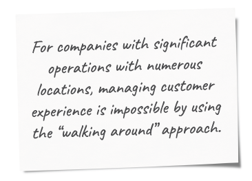 For companies with significant operations with numerous locations, managing customer experience is impossible by using the “walking around” approach.