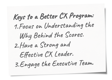 Simple Steps to Start or Reinvigorate your B2B CX Program! Keys to a Better CX Program: Focus on Understanding the Why Behind the Scores. Have a Strong and Effective Leader. Engage the Executive Team.